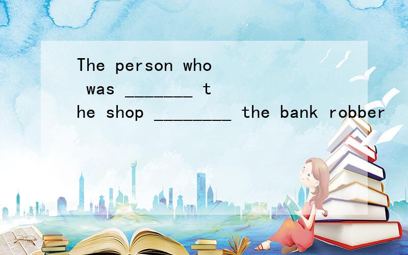 The person who was _______ the shop ________ the bank robber