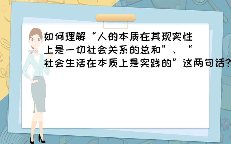 如何理解“人的本质在其现实性上是一切社会关系的总和”、“社会生活在本质上是实践的”这两句话?