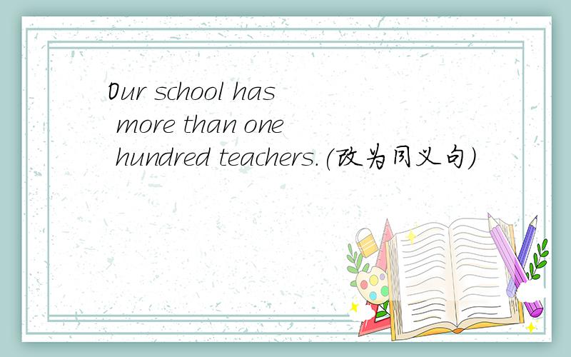 Our school has more than one hundred teachers.(改为同义句)