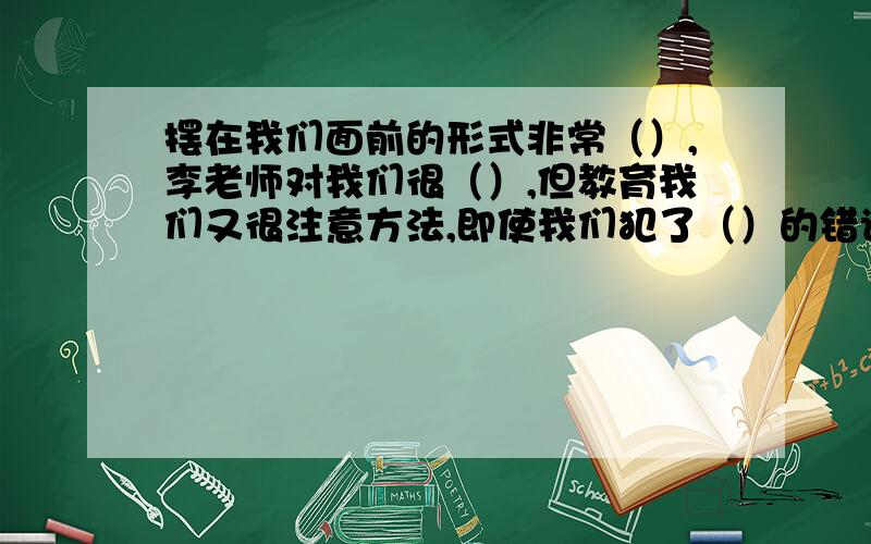 摆在我们面前的形式非常（）,李老师对我们很（）,但教育我们又很注意方法,即使我们犯了（）的错误,他不是（）地训斥,而是（