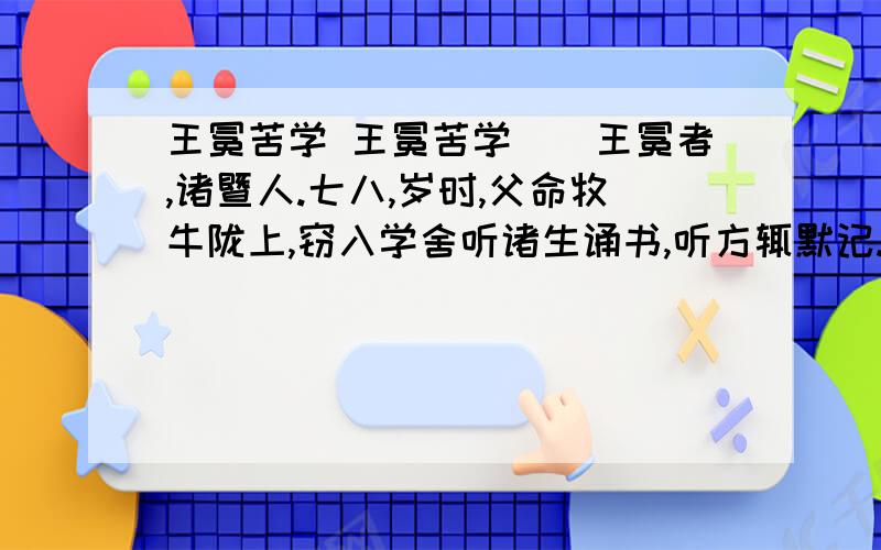 王冕苦学 王冕苦学　　王冕者,诸暨人.七八,岁时,父命牧牛陇上,窃入学舍听诸生诵书,听方辄默记.暮归,亡其牛.或牵牛来责