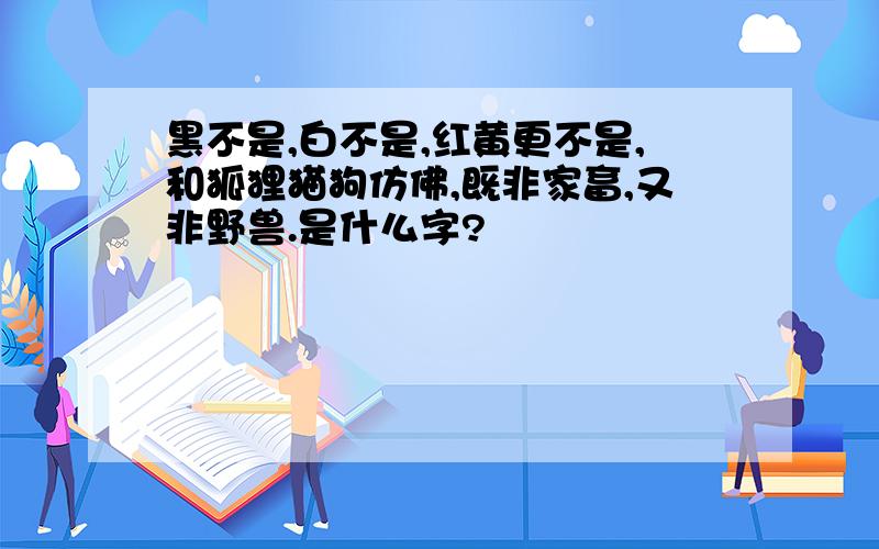 黑不是,白不是,红黄更不是,和狐狸猫狗仿佛,既非家畜,又非野兽.是什么字?