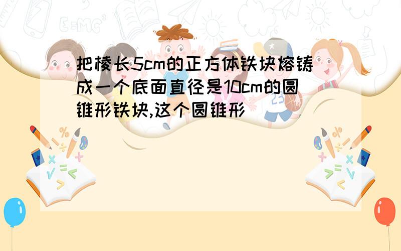 把棱长5cm的正方体铁块熔铸成一个底面直径是10cm的圆锥形铁块,这个圆锥形