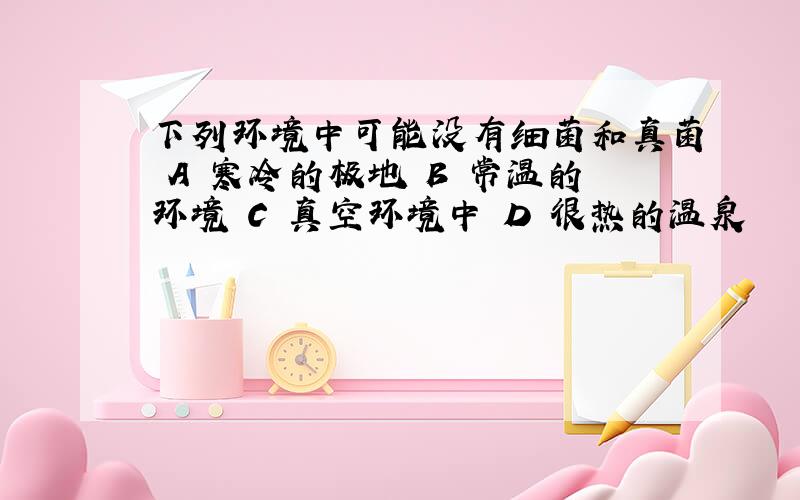 下列环境中可能没有细菌和真菌 A 寒冷的极地 B 常温的环境 C 真空环境中 D 很热的温泉