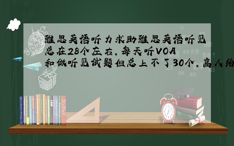 雅思英语听力求助雅思英语听见总在28个左右,每天听VOA和做听见试题但总上不了30个,高人给个建议,我6月20号考雅思,