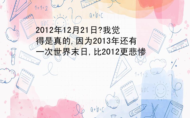 2012年12月21日?我觉得是真的,因为2013年还有一次世界末日,比2012更悲惨