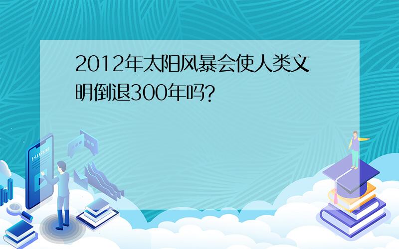 2012年太阳风暴会使人类文明倒退300年吗?