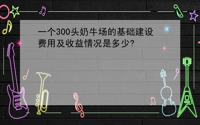 一个300头奶牛场的基础建设费用及收益情况是多少?