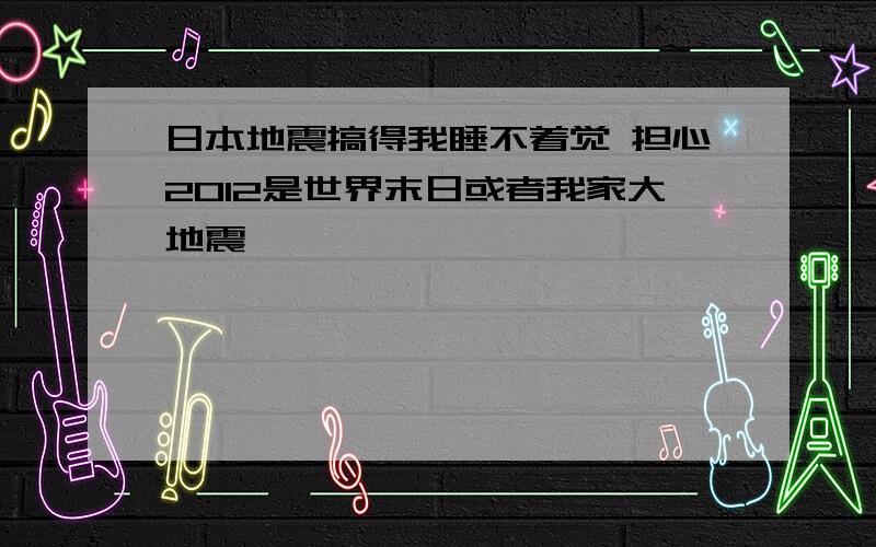 日本地震搞得我睡不着觉 担心2012是世界末日或者我家大地震