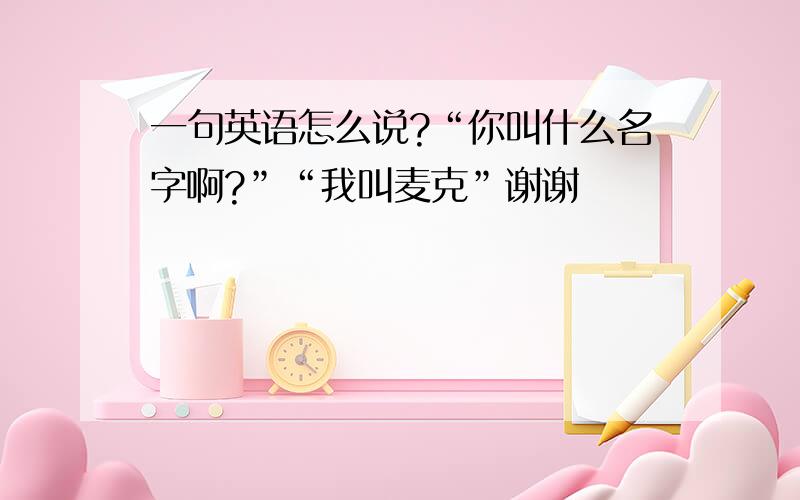 一句英语怎么说?“你叫什么名字啊?”“我叫麦克”谢谢