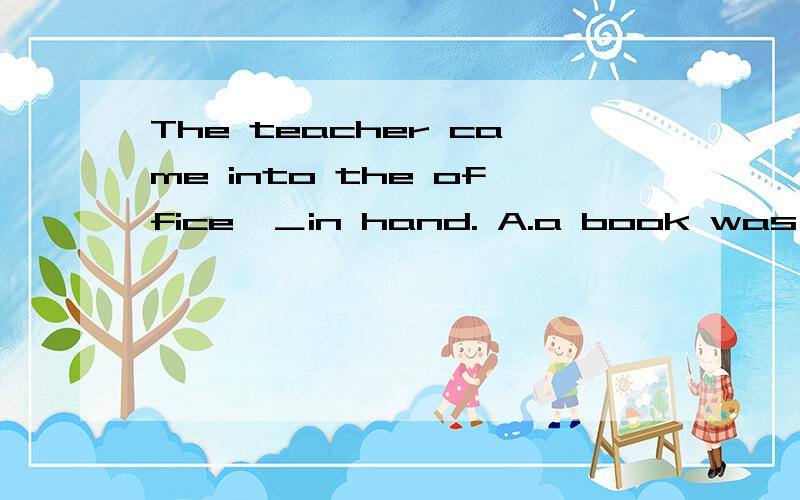 The teacher came into the office,＿in hand. A.a book was B.an