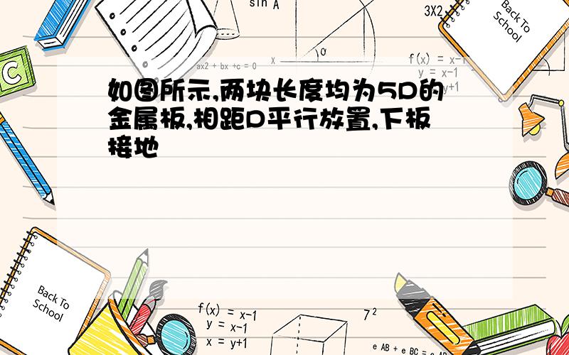 如图所示,两块长度均为5D的金属板,相距D平行放置,下板接地