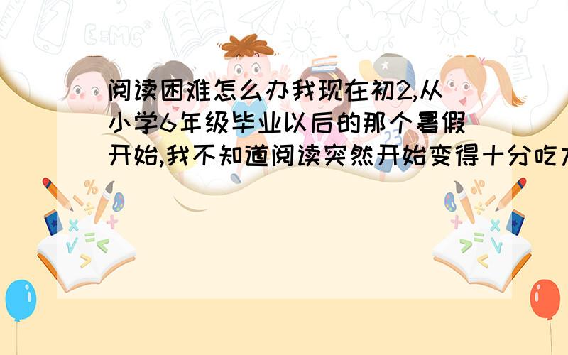 阅读困难怎么办我现在初2,从小学6年级毕业以后的那个暑假开始,我不知道阅读突然开始变得十分吃力,我也不知道是什么原因,学