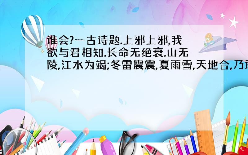 谁会?一古诗题.上邪上邪,我欲与君相知.长命无绝衰.山无陵,江水为竭;冬雷震震,夏雨雪,天地合,乃敢与君绝.