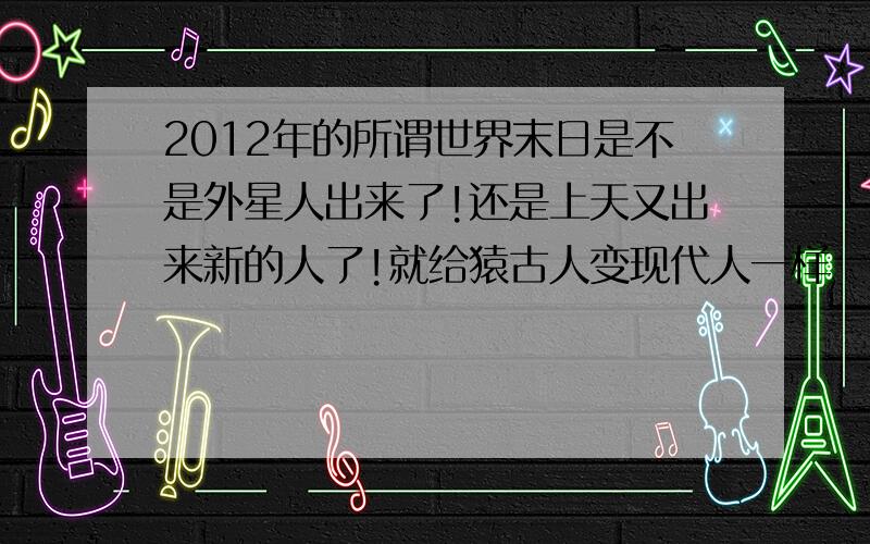 2012年的所谓世界末日是不是外星人出来了!还是上天又出来新的人了!就给猿古人变现代人一样