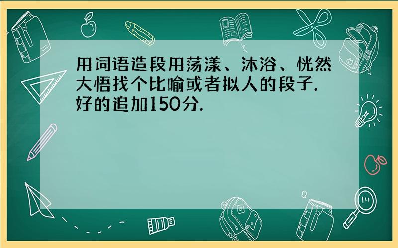 用词语造段用荡漾、沐浴、恍然大悟找个比喻或者拟人的段子.好的追加150分.