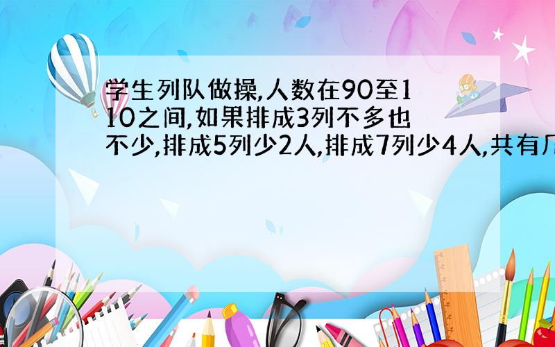 学生列队做操,人数在90至110之间,如果排成3列不多也不少,排成5列少2人,排成7列少4人,共有几人?