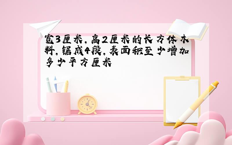 宽3厘米,高2厘米的长方体木料,锯成4段,表面积至少增加多少平方厘米