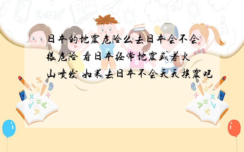 日本的地震危险么去日本会不会很危险 看日本经常地震或者火山喷发 如果去日本不会天天挨震吧