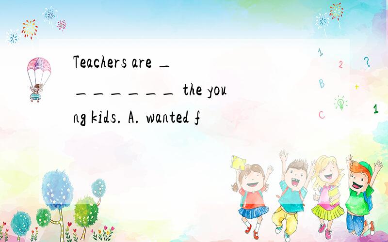 Teachers are _______ the young kids. A. wanted f