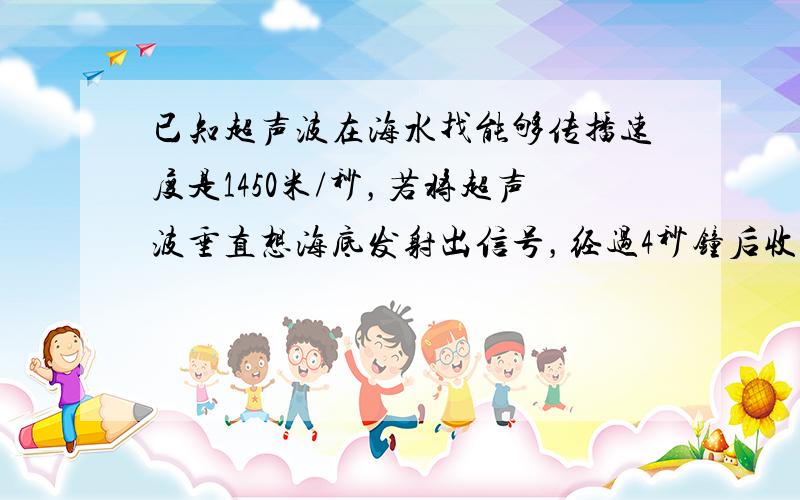 已知超声波在海水找能够传播速度是1450米/秒，若将超声波垂直想海底发射出信号，经过4秒钟后收到反射回来的波，求海洋深度