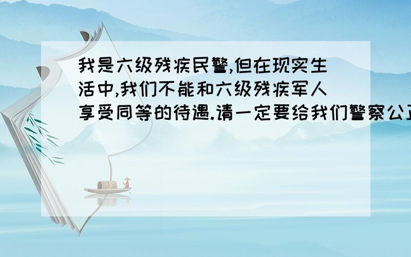 我是六级残疾民警,但在现实生活中,我们不能和六级残疾军人享受同等的待遇.请一定要给我们警察公正啊!