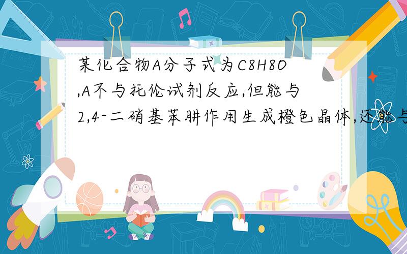 某化合物A分子式为C8H8O,A不与托伦试剂反应,但能与2,4-二硝基苯肼作用生成橙色晶体,还能与碘的氢氧化钠溶液作用生