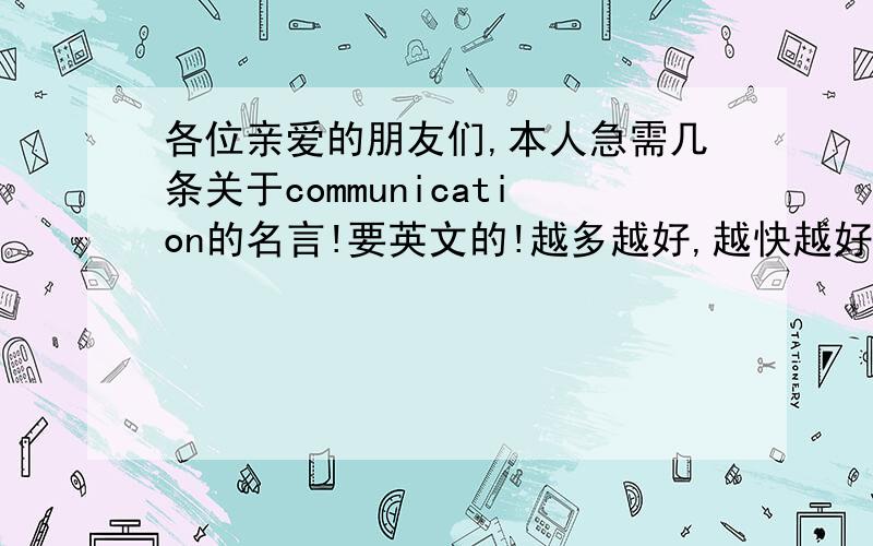 各位亲爱的朋友们,本人急需几条关于communication的名言!要英文的!越多越好,越快越好,如果答案真的很好,追加