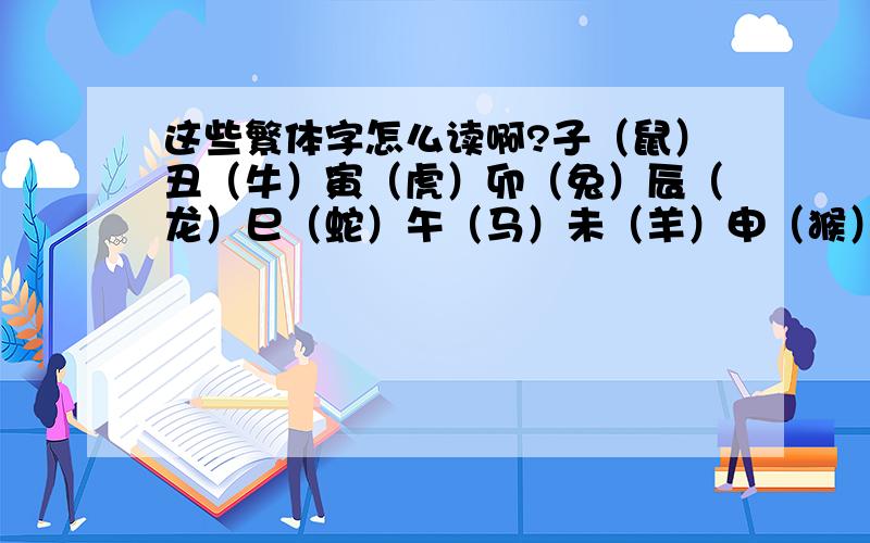 这些繁体字怎么读啊?子（鼠）丑（牛）寅（虎）卯（兔）辰（龙）巳（蛇）午（马）未（羊）申（猴）酉（鸡）戌（狗）亥（猪） 这