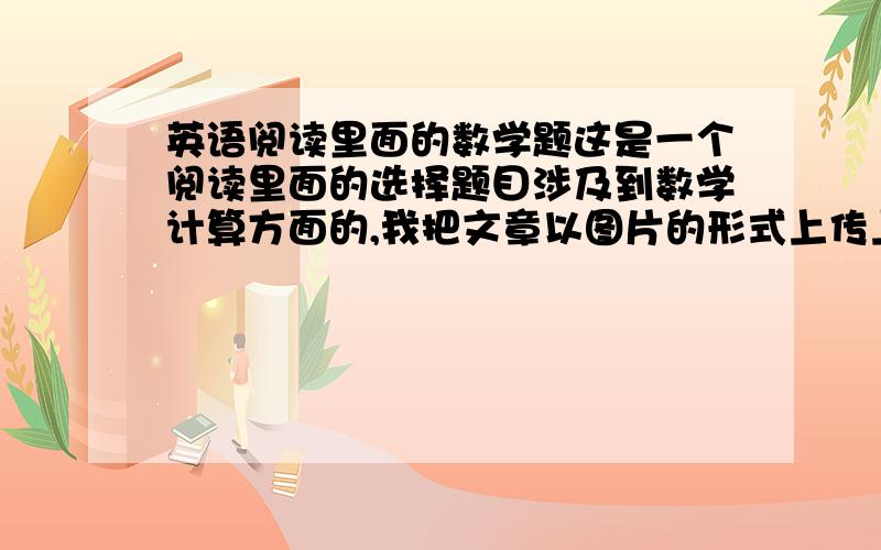 英语阅读里面的数学题这是一个阅读里面的选择题目涉及到数学计算方面的,我把文章以图片的形式上传上来,请看具体的题目,麻烦把