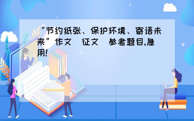 “节约纸张、保护环境、寄语未来”作文（征文）参考题目,急用!