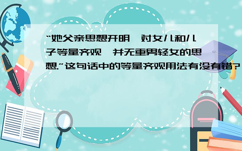 “她父亲思想开明,对女儿和儿子等量齐观,并无重男轻女的思想.”这句话中的等量齐观用法有没有错?