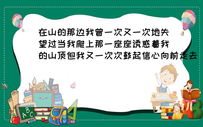 在山的那边我曾一次又一次地失望过当我爬上那一座座诱惑着我的山顶但我又一次次鼓起信心向前走去 ：一次又