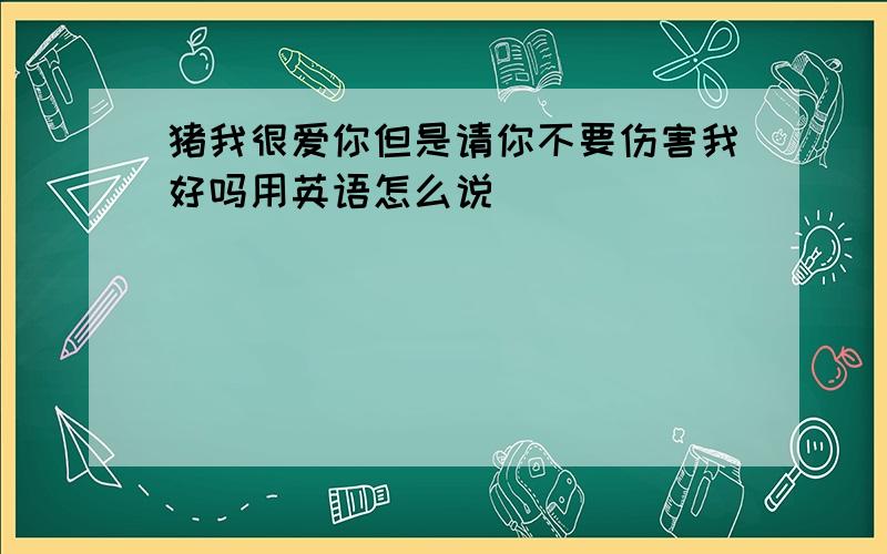 猪我很爱你但是请你不要伤害我好吗用英语怎么说