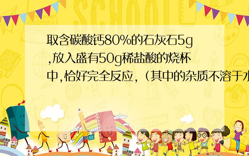 取含碳酸钙80%的石灰石5g,放入盛有50g稀盐酸的烧杯中,恰好完全反应,（其中的杂质不溶于水，也不与盐酸反应） 计算：