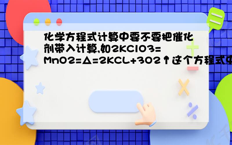 化学方程式计算中要不要把催化剂带入计算,如2KClO3=MnO2=△=2KCL+3O2↑这个方程式中要不要把MnO2代入