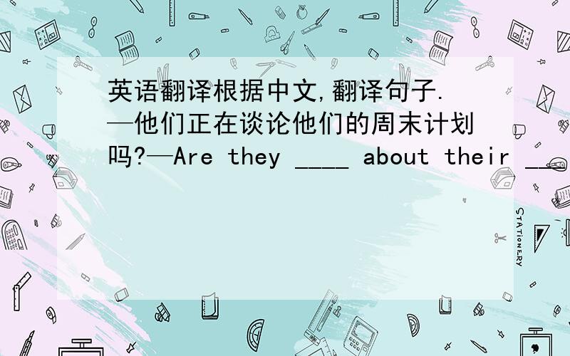 英语翻译根据中文,翻译句子.—他们正在谈论他们的周末计划吗?—Are they ____ about their ___