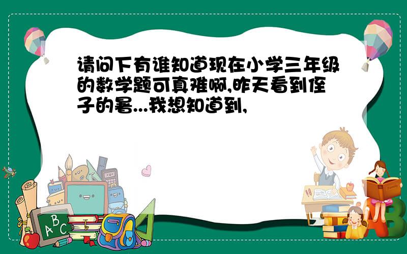 请问下有谁知道现在小学三年级的数学题可真难啊,昨天看到侄子的暑...我想知道到,