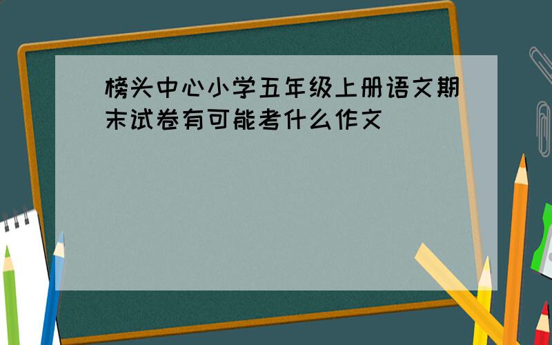 榜头中心小学五年级上册语文期末试卷有可能考什么作文