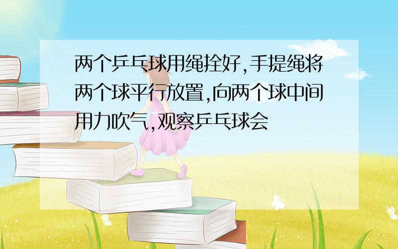 两个乒乓球用绳拴好,手提绳将两个球平行放置,向两个球中间用力吹气,观察乒乓球会