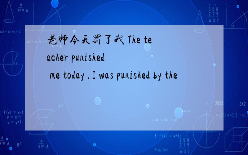 老师今天罚了我 The teacher punished me today .I was punished by the