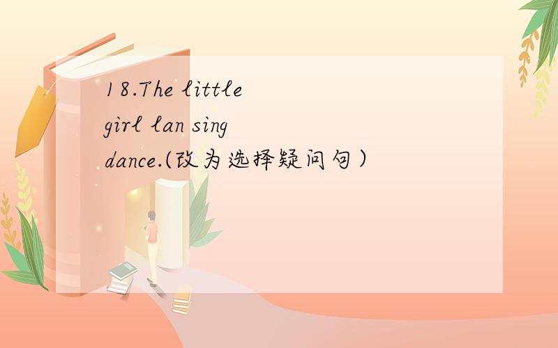 18.The little girl lan sing dance.(改为选择疑问句）