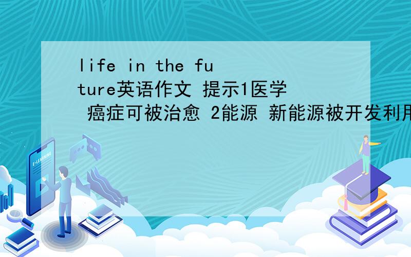 life in the future英语作文 提示1医学 癌症可被治愈 2能源 新能源被开发利用,停止使用石油等燃料 3