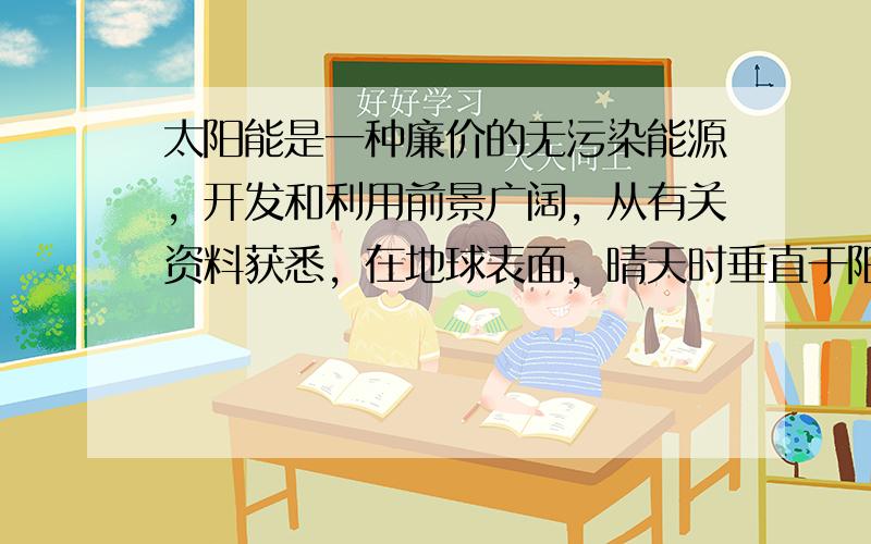 太阳能是一种廉价的无污染能源，开发和利用前景广阔，从有关资料获悉，在地球表面，晴天时垂直于阳光的表面接收到的热辐射为1.