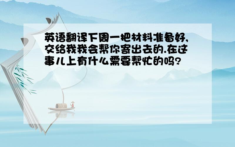 英语翻译下周一把材料准备好,交给我我会帮你寄出去的.在这事儿上有什么需要帮忙的吗?