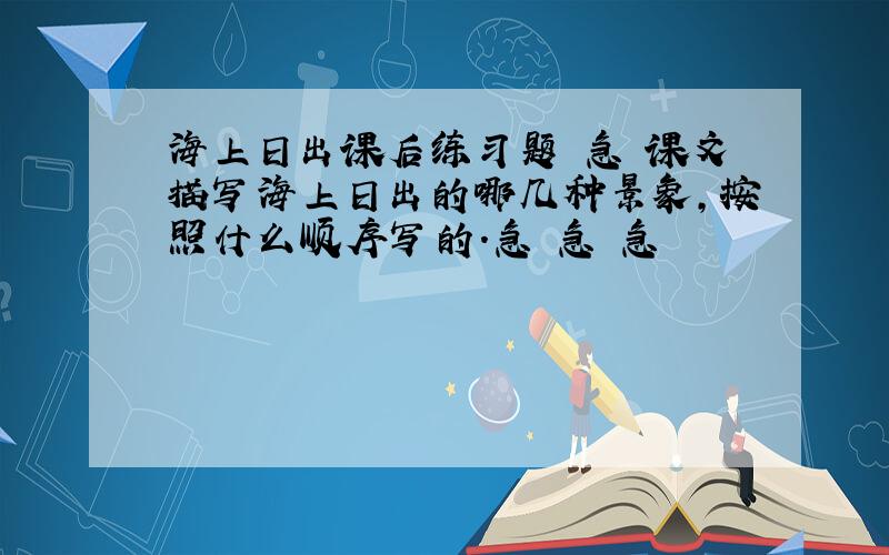 海上日出课后练习题 急 课文描写海上日出的哪几种景象,按照什么顺序写的.急 急 急