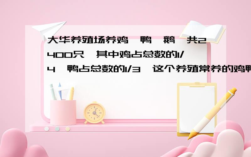 大华养殖场养鸡、鸭、鹅一共2400只,其中鸡占总数的1/4,鸭占总数的1/3,这个养殖常养的鸡鸭鹅各有多少只