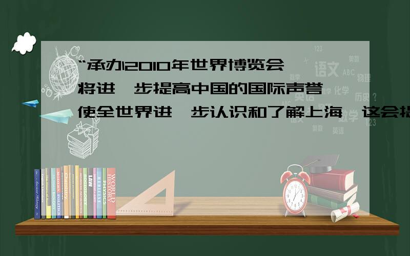 “承办2010年世界博览会,将进一步提高中国的国际声誉,使全世界进一步认识和了解上海,这会提高上海现代化程度.在中国上海