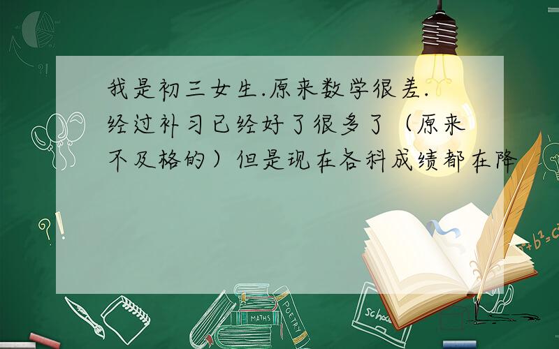 我是初三女生.原来数学很差.经过补习已经好了很多了（原来不及格的）但是现在各科成绩都在降