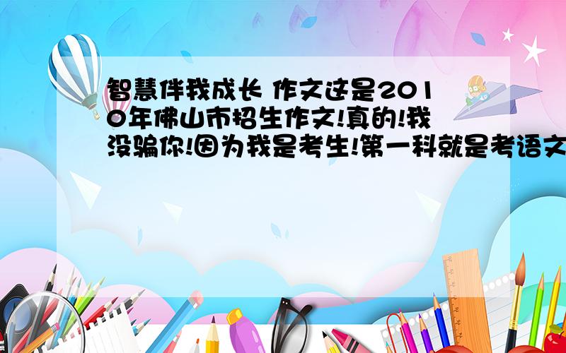 智慧伴我成长 作文这是2010年佛山市招生作文!真的!我没骗你!因为我是考生!第一科就是考语文!想说出来看下大家怎样写~